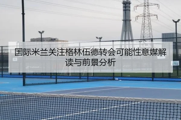 国际米兰关注格林伍德转会可能性意媒解读与前景分析