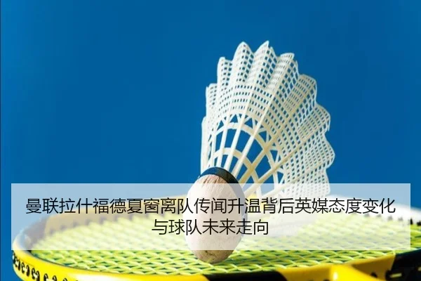 曼联拉什福德夏窗离队传闻升温背后英媒态度变化与球队未来走向