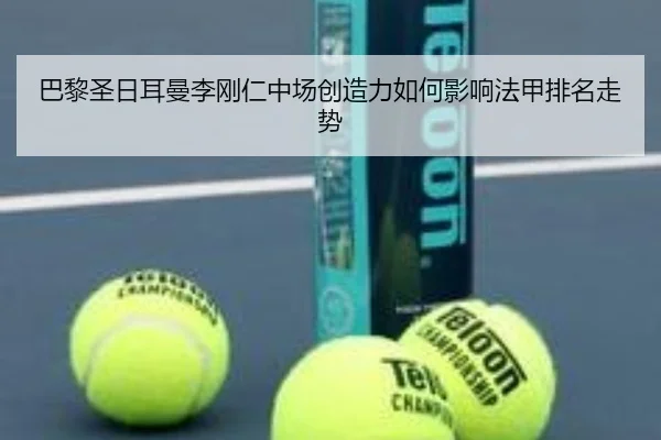 巴黎圣日耳曼李刚仁中场创造力如何影响法甲排名走势