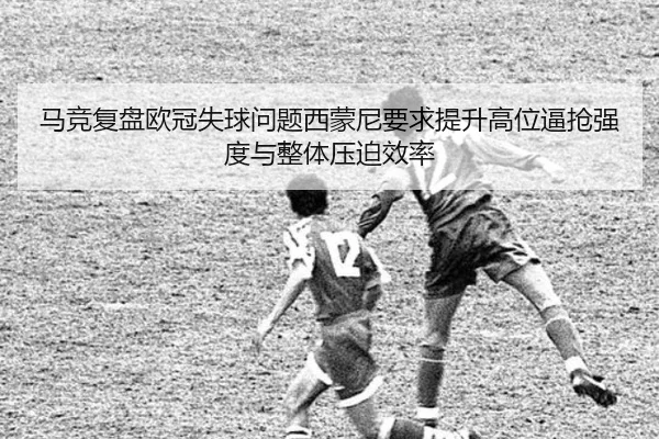 马竞复盘欧冠失球问题西蒙尼要求提升高位逼抢强度与整体压迫效率